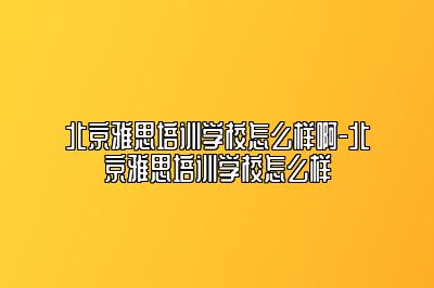 北京雅思培训学校怎么样啊-北京雅思培训学校怎么样