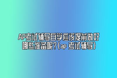 AP考试辅导自学应该提前做好哪些准备呢？(ap 考试辅导)