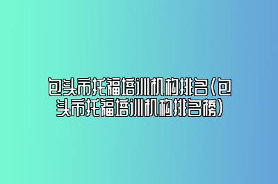 包头市托福培训机构排名(包头市托福培训机构排名榜)