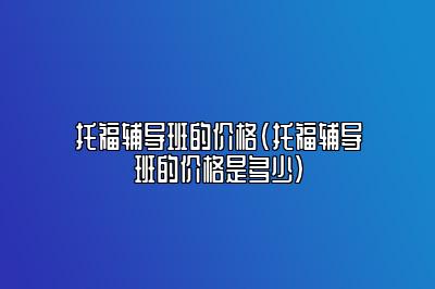 托福辅导班的价格(托福辅导班的价格是多少)