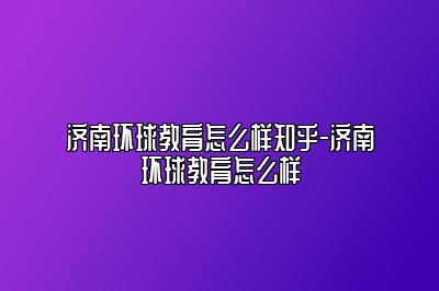 济南环球教育怎么样知乎-济南环球教育怎么样