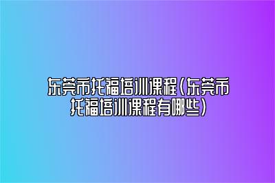 东莞市托福培训课程(东莞市托福培训课程有哪些)