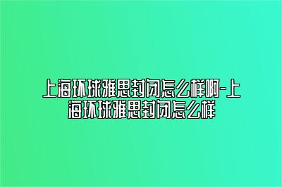 上海环球雅思封闭怎么样啊-上海环球雅思封闭怎么样