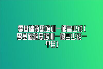 零基础雅思培训一般多少钱(零基础雅思培训一般多少钱一个月)