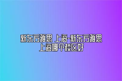 新东方雅思 上海-新东方雅思上海哪个校区好