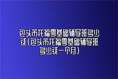 包头市托福零基础辅导班多少钱(包头市托福零基础辅导班多少钱一个月)