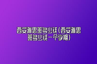 西安雅思班多少钱(西安雅思班多少钱一个学期)