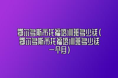 鄂尔多斯市托福培训班多少钱(鄂尔多斯市托福培训班多少钱一个月)