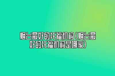 烟台最好的托福机构(烟台最好的托福机构是哪家)