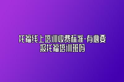 托福线上培训收费标准-有必要报托福培训班吗