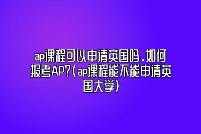 ap课程可以申请英国吗，如何报考AP？(ap课程能不能申请英国大学)