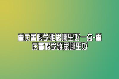 重庆暑假学雅思哪里好一点-重庆暑假学雅思哪里好