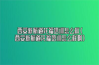 西安新航道托福培训怎么样(西安新航道托福培训怎么样啊)