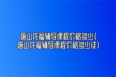 唐山托福辅导课程价格多少(唐山托福辅导课程价格多少钱)