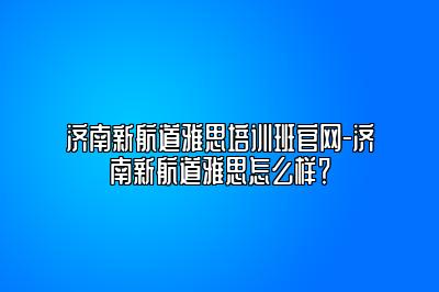 济南新航道雅思培训班官网-济南新航道雅思怎么样？