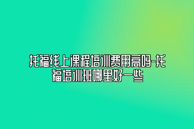 托福线上课程培训费用高吗-托福培训班哪里好一些