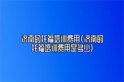 济南的托福培训费用(济南的托福培训费用是多少)