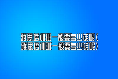 雅思培训班一般要多少钱呢(雅思培训班一般要多少钱呢)