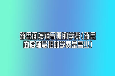 雅思面授辅导班的学费(雅思面授辅导班的学费是多少)