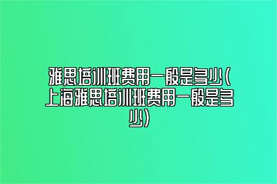 雅思培训班费用一般是多少(上海雅思培训班费用一般是多少)