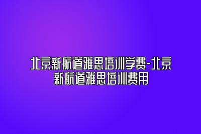 北京新航道雅思培训学费-北京新航道雅思培训费用