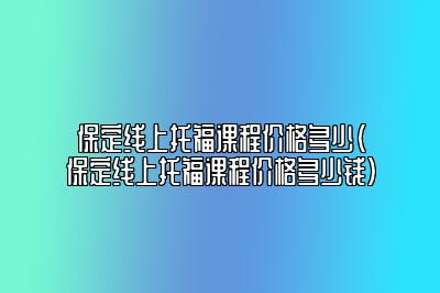 保定线上托福课程价格多少(保定线上托福课程价格多少钱)