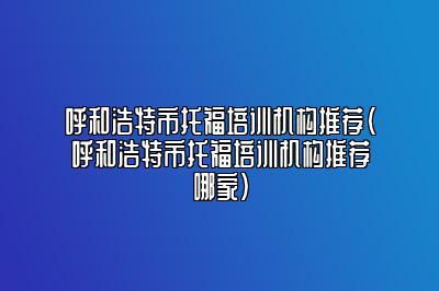 呼和浩特市托福培训机构推荐(呼和浩特市托福培训机构推荐哪家)