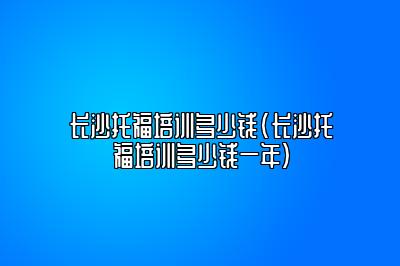 长沙托福培训多少钱(长沙托福培训多少钱一年)