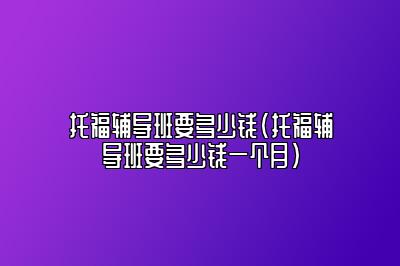 托福辅导班要多少钱(托福辅导班要多少钱一个月)