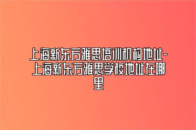 上海新东方雅思培训机构地址-上海新东方雅思学校地址在哪里