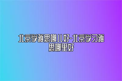 北京学雅思哪儿好-北京学习雅思哪里好