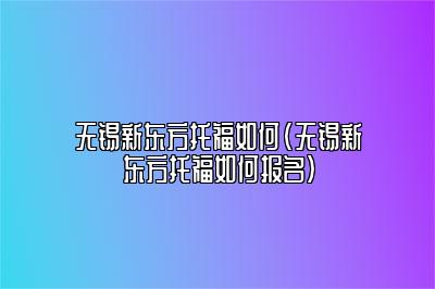 无锡新东方托福如何(无锡新东方托福如何报名)