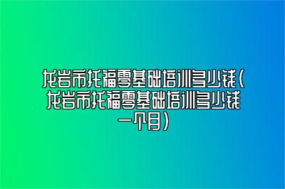 龙岩市托福零基础培训多少钱(龙岩市托福零基础培训多少钱一个月)