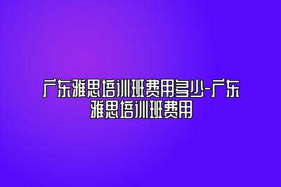 广东雅思培训班费用多少-广东雅思培训班费用