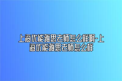 上海优能雅思老师怎么样啊-上海优能雅思老师怎么样