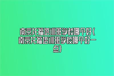 南京托福培训班学校哪个好(南京托福培训班学校哪个好一点)