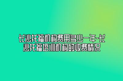 长沙托福机构费用多少一年-长沙托福培训机构的收费情况