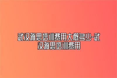 武汉雅思培训费用大概多少-武汉雅思培训费用