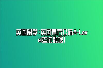 英国留学：英国官方公布A-Level考试数据！