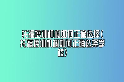 托福培训机构如何正确选择(托福培训机构如何正确选择学校)