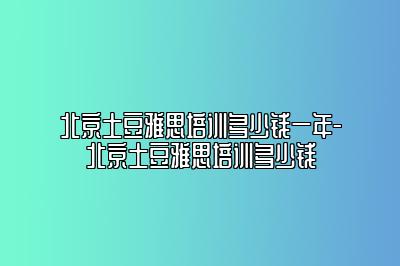 北京土豆雅思培训多少钱一年-北京土豆雅思培训多少钱