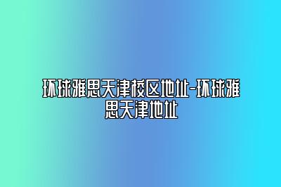 环球雅思天津校区地址-环球雅思天津地址