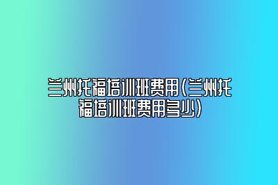 兰州托福培训班费用(兰州托福培训班费用多少)