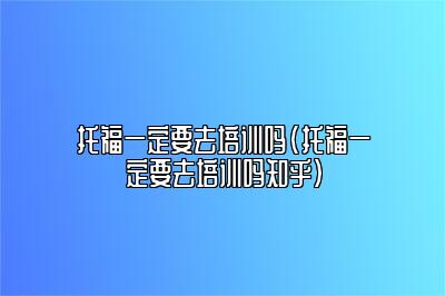 托福一定要去培训吗(托福一定要去培训吗知乎)