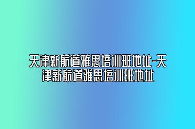 天津新航道雅思培训班地址-天津新航道雅思培训班地址