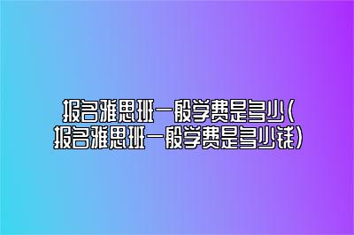 报名雅思班一般学费是多少(报名雅思班一般学费是多少钱)