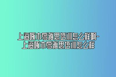 上海啄木鸟雅思培训怎么样啊-上海啄木鸟雅思培训怎么样