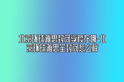 北京环球雅思封闭学校在哪-北京环球雅思全封闭怎么样