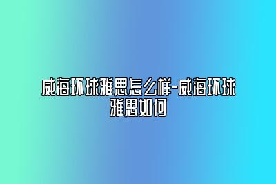 威海环球雅思怎么样-威海环球雅思如何