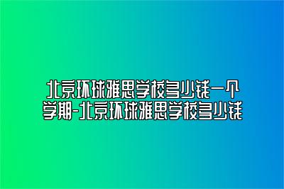 北京环球雅思学校多少钱一个学期-北京环球雅思学校多少钱